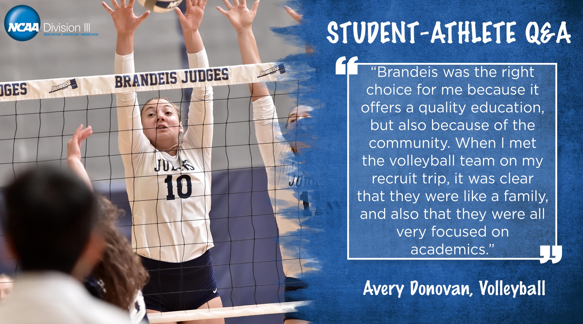 Student-Athlete Q&A: Avery Donovan, Volleyball: Brandeis was the right choice for me because it offers a quality education, but also because of the community. When I met the volleyball team on my recruit trip, it was clear that they were like a family, and also that they were all very focused on academics."